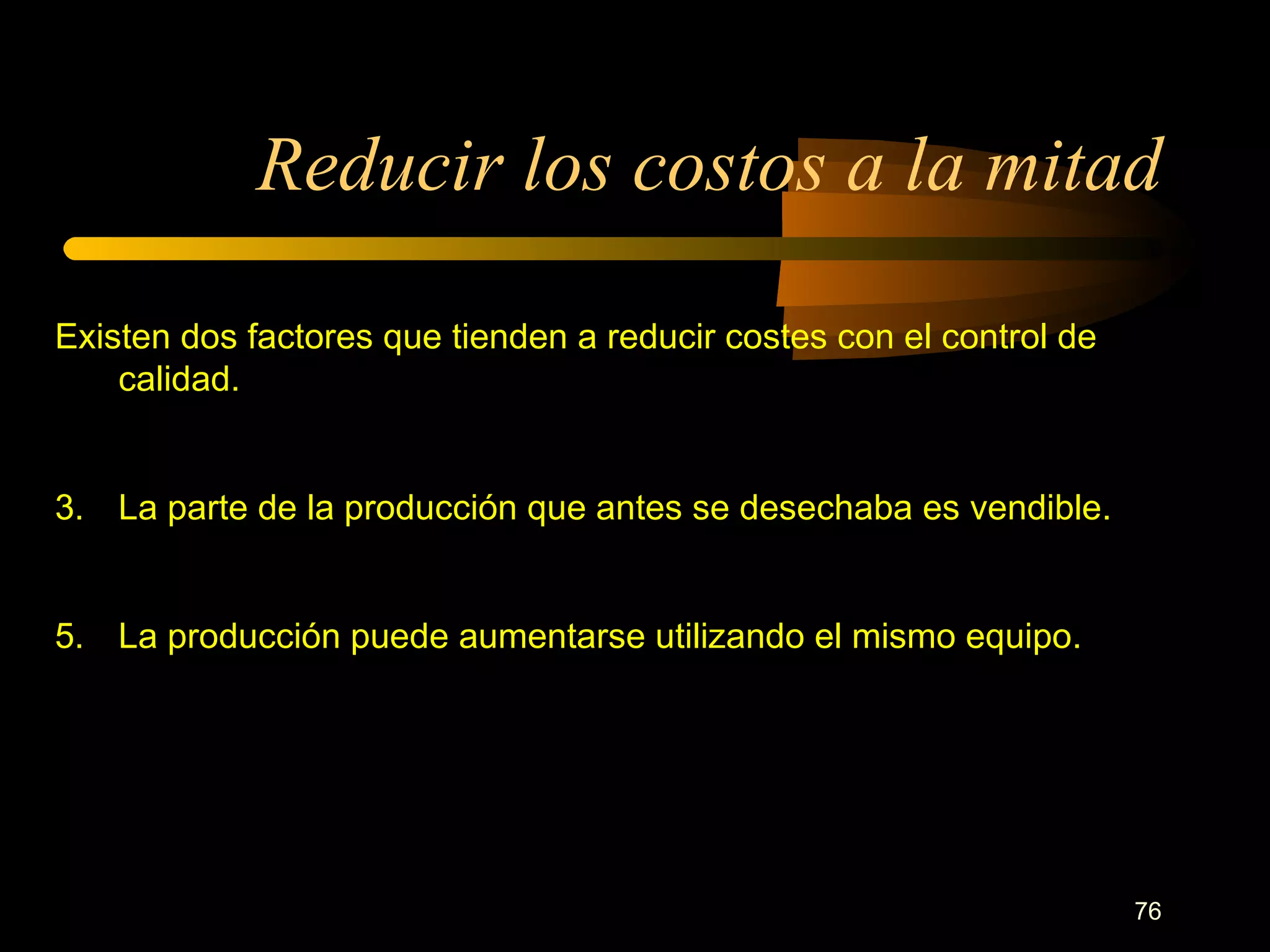 Reducir los costos a la mitad Existen dos factores que tienden a reducir costes con el control de calidad. La parte de la producción que antes se desechaba es vendible. La producción puede aumentarse utilizando el mismo equipo. 