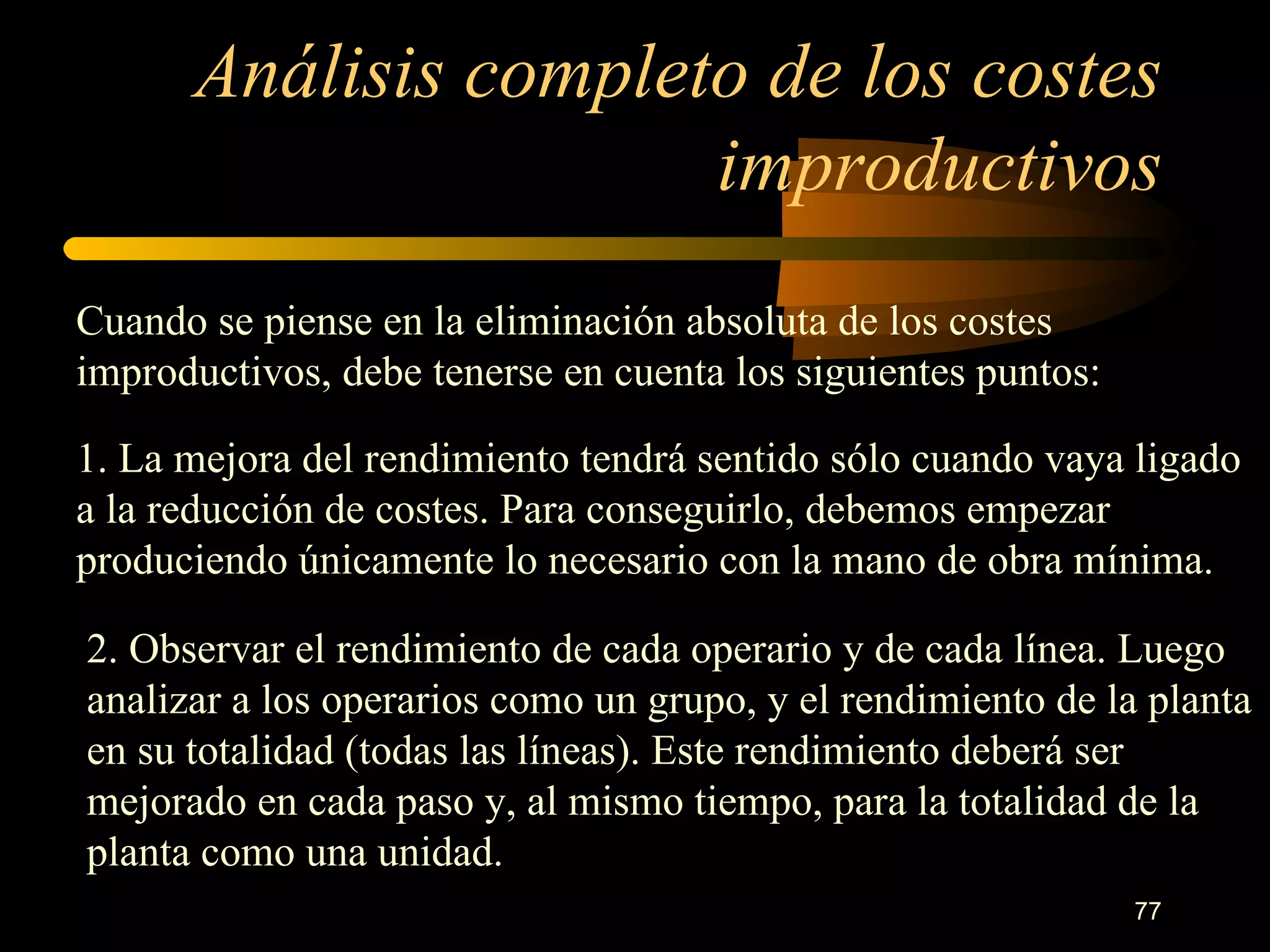Análisis completo de los costes improductivos Cuando se piense en la eliminación absoluta de los costes improductivos, debe tenerse en cuenta los siguientes puntos: 1. La mejora del rendimiento tendrá sentido sólo cuando vaya ligado a la reducción de costes. Para conseguirlo, debemos empezar produciendo únicamente lo necesario con la mano de obra mínima. 2. Observar el rendimiento de cada operario y de cada línea. Luego analizar a los operarios como un grupo, y el rendimiento de la planta en su totalidad (todas las líneas). Este rendimiento deberá ser mejorado en cada paso y, al mismo tiempo, para la totalidad de la planta como una unidad. 