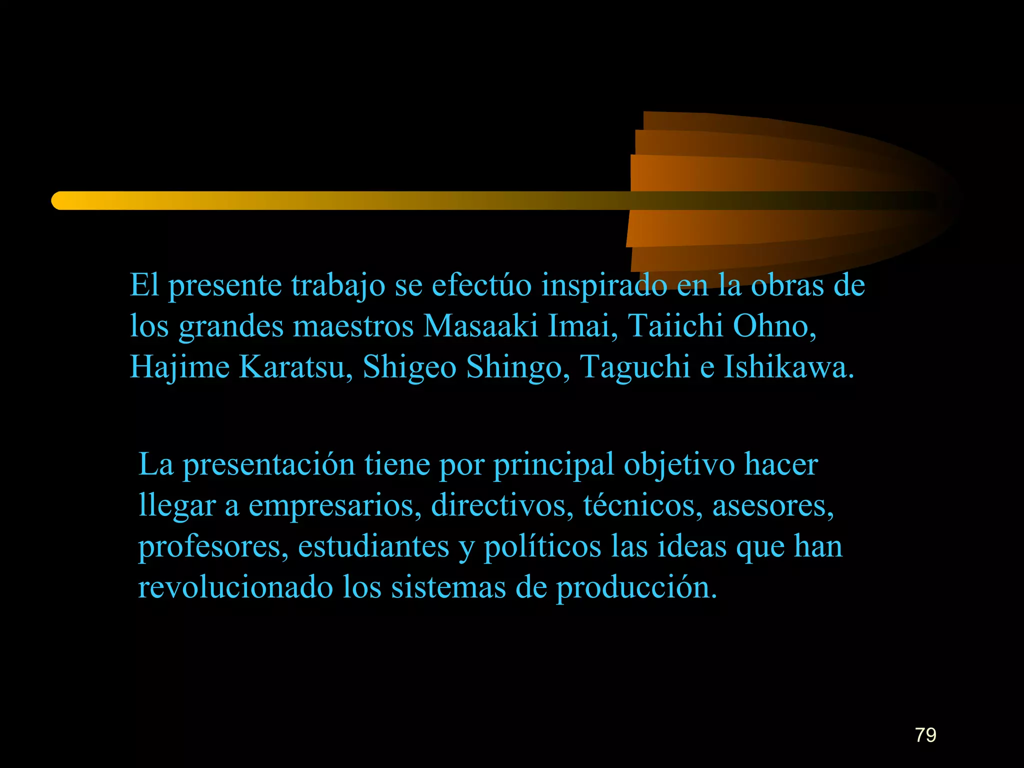 El presente trabajo se efectúo inspirado en la obras de los grandes maestros Masaaki Imai, Taiichi Ohno, Hajime Karatsu, Shigeo Shingo, Taguchi e Ishikawa. La presentación tiene por principal objetivo hacer llegar a empresarios, directivos, técnicos, asesores, profesores, estudiantes y políticos las ideas que han revolucionado los sistemas de producción. 
