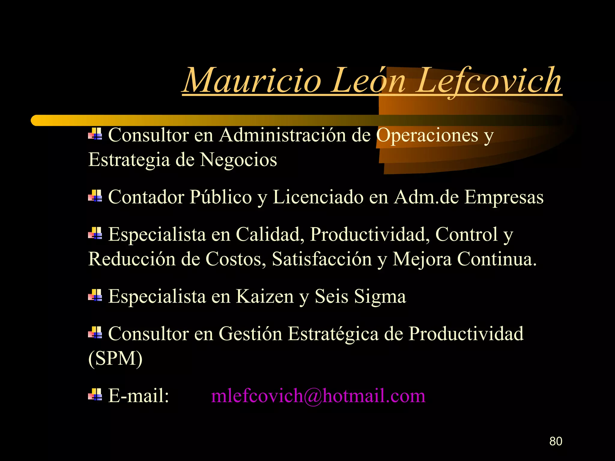 Mauricio León Lefcovich Consultor en Administración de Operaciones y Estrategia de Negocios Contador Público y Licenciado en Adm.de Empresas Especialista en Calidad, Productividad, Control y Reducción de Costos, Satisfacción y Mejora Continua. Especialista en Kaizen y Seis Sigma Consultor en Gestión Estratégica de Productividad (SPM) E-mail: [email_address] 