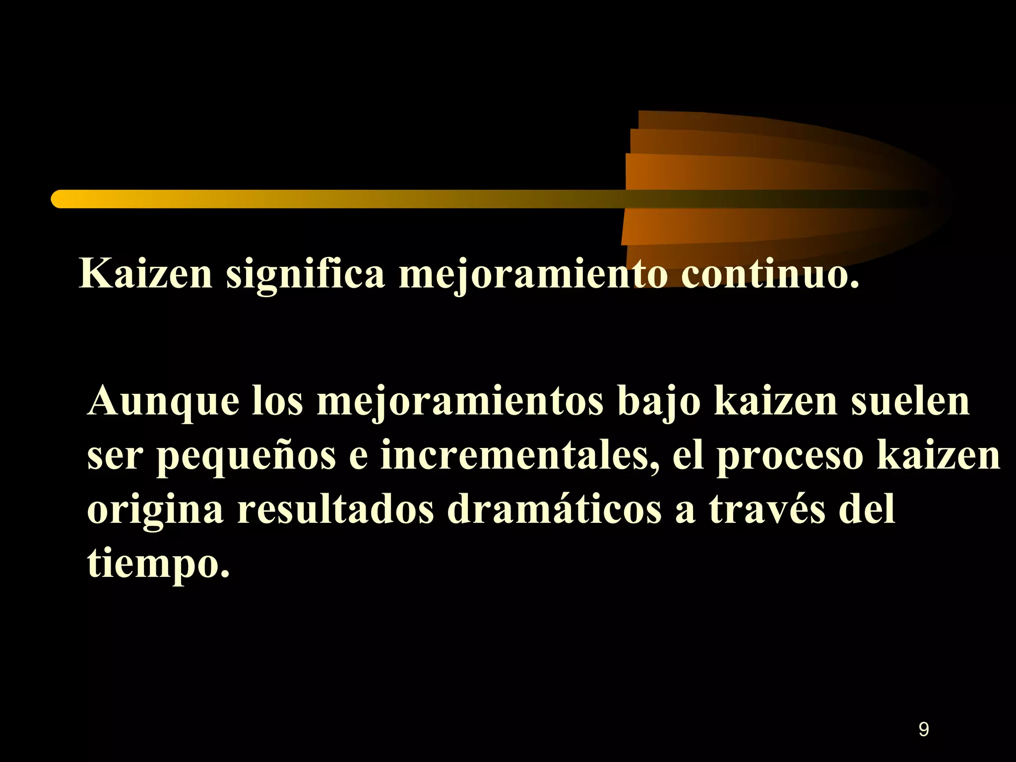 Kaizen significa mejoramiento continuo. Aunque los mejoramientos bajo kaizen suelen ser pequeños e incrementales, el proceso kaizen origina resultados dramáticos a través del tiempo. 