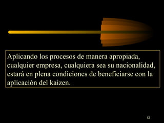 Aplicando los procesos de manera apropiada, cualquier empresa, cualquiera sea su nacionalidad, estará en plena condiciones de beneficiarse con la aplicación del kaizen. 