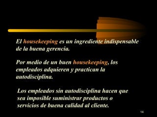 El  housekeeping  es un ingrediente indispensable de la buena gerencia. Por medio de un buen  housekeeping , los empleados adquieren y practican la autodisciplina. Los empleados sin autodisciplina hacen que sea imposible suministrar productos o servicios de buena calidad al cliente. 