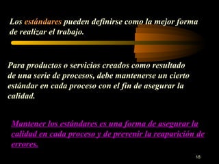 Los  estándares  pueden definirse como la mejor forma de realizar el trabajo. Para productos o servicios creados como resultado de una serie de procesos, debe mantenerse un cierto estándar en cada proceso con el fin de asegurar la calidad. Mantener los estándares es una forma de asegurar la calidad en cada proceso y de prevenir la reaparición de errores. 