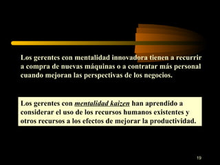 Los gerentes con mentalidad innovadora tienen a recurrir a compra de nuevas máquinas o a contratar más personal cuando mejoran las perspectivas de los negocios. Los gerentes con  mentalidad kaizen  han aprendido a considerar el uso de los recursos humanos existentes y otros recursos a los efectos de mejorar la productividad. 