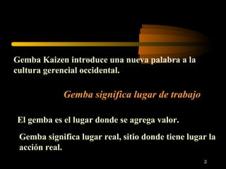 Gemba Kaizen introduce una nueva palabra a la cultura gerencial occidental. Gemba significa lugar de trabajo El gemba es el lugar donde se agrega valor. Gemba significa lugar real, sitio donde tiene lugar la acción real. 