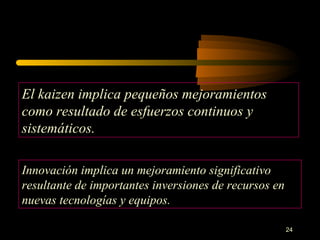 El kaizen implica pequeños mejoramientos como resultado de esfuerzos continuos y sistemáticos. Innovación implica un mejoramiento significativo resultante de importantes inversiones de recursos en nuevas tecnologías y equipos. 