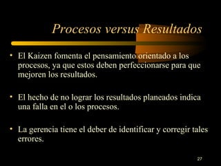 Procesos versus Resultados El Kaizen fomenta el pensamiento orientado a los procesos, ya que estos deben perfeccionarse para que mejoren los resultados. El hecho de no lograr los resultados planeados indica una falla en el o los procesos. La gerencia tiene el deber de identificar y corregir tales errores. 