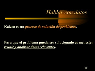Hablar con datos Kaizen es un  proceso de solución de problemas . Para que el problema pueda ser solucionado es menester  reunir   y analizar datos relevantes . 