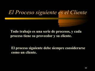 El Proceso siguiente es el Cliente Todo trabajo es una serie de procesos, y cada proceso tiene su proveedor y su cliente. El proceso siguiente debe siempre considerarse como un cliente. 
