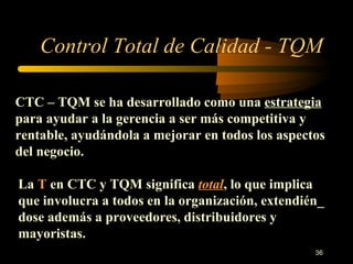 Control Total de Calidad - TQM CTC – TQM se ha desarrollado como una  estrategia  para ayudar a la gerencia a ser más competitiva y rentable, ayudándola a mejorar en todos los aspectos del negocio. La  T  en CTC y TQM significa  total , lo que implica que involucra a todos en la organización, extendién_ dose además a proveedores, distribuidores y mayoristas. 