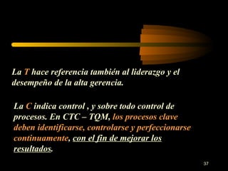 La  T  hace referencia también al liderazgo y el desempeño de la alta gerencia. La  C  indica control , y sobre todo control de procesos. En CTC – TQM,  los procesos clave deben identificarse, controlarse y perfeccionarse continuamente ,  con el fin de mejorar los resultados . 