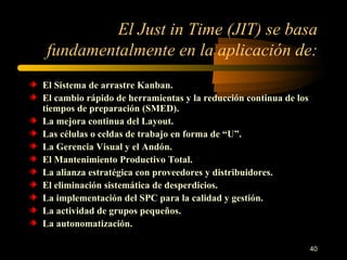 El Just in Time (JIT) se basa fundamentalmente en la aplicación de: El Sistema de arrastre Kanban. El cambio rápido de herramientas y la reducción continua de los tiempos de preparación (SMED). La mejora continua del Layout. Las células o celdas de trabajo en forma de “U”. La Gerencia Visual y el Andón. El Mantenimiento Productivo Total. La alianza estratégica con proveedores y distribuidores. El eliminación sistemática de desperdicios. La implementación del SPC para la calidad y gestión. La actividad de grupos pequeños. La autonomatización. 