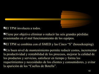 El TPM involucra a todos. Tiene por objetivo eliminar o reducir las seis grandes pérdidas ocasionadas en el mal funcionamiento de los equipos. El TPM se combina con el SMED y las Cinco “S” (housekeeping). Un buen nivel de mantenimiento permite reducir costos, incrementar la productividad y rentabilidad de los procesos, mejorar la calidad de los productos y servicios, satisfacer en tiempo y forma los requerimientos y necesidades de los clientes y consumidores, y evitar la aparición de los “Cuellos de Botella”. 