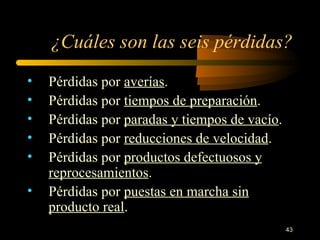 ¿Cuáles son las seis pérdidas? Pérdidas por  averías . Pérdidas por  tiempos de preparación . Pérdidas por  paradas y tiempos de vacío . Pérdidas por  reducciones de velocidad . Pérdidas por  productos defectuosos y reprocesamientos . Pérdidas por  puestas en marcha sin producto real . 