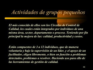 Actividades de grupos pequeños El más conocido de ellos son los Círculos de Control de Calidad, los cuales están integrados por individuos de una misma área, sector, departamento o proceso. Teniendo por fin principal la mejora de las: calidad, productividad y costos. Están compuestos de 3 a 12 individuos, que de manera voluntaria y bajo la supervisión de un líder, y el apoyo de un facilitador, eligen libremente, o bien en función a problemas detectados, problemas a resolver. Haciendo uso para ello de las herramientas de gestión de calidad. 