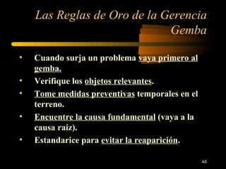 Las Reglas de Oro de la Gerencia Gemba Cuando surja un problema  vaya primero al gemba. Verifique los  objetos relevantes . Tome medidas preventivas  temporales en el terreno. Encuentre la causa fundamental  (vaya a la causa raíz). Estandarice para  evitar la reaparición . 