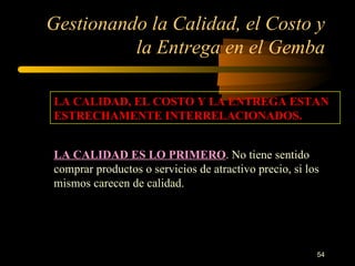 Gestionando la Calidad, el Costo y la Entrega en el Gemba LA CALIDAD, EL COSTO Y LA ENTREGA ESTAN ESTRECHAMENTE INTERRELACIONADOS. LA CALIDAD ES LO PRIMERO . No tiene sentido comprar productos o servicios de atractivo precio, si los mismos carecen de calidad. 