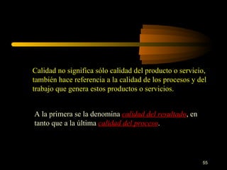 Calidad no significa sólo calidad del producto o servicio, también hace referencia a la calidad de los procesos y del trabajo que genera estos productos o servicios. A la primera se la denomina  calidad del resultado , en tanto que a la última  calidad del proceso . 