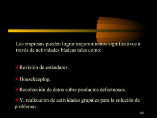 Las empresas pueden lograr mejoramientos significativos a través de actividades básicas tales como: Revisión de estándares. Housekeeping. Recolección de datos sobre productos defectuosos. Y, realización de actividades grupales para la solución de problemas. 