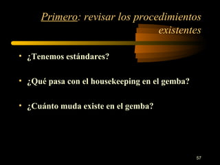 Primero : revisar los procedimientos existentes ¿Tenemos estándares? ¿Qué pasa con el housekeeping en el gemba? ¿Cuánto muda existe en el gemba? 