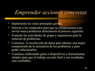Emprender acciones concretas Implemente los cinco principios gemba. Entrene a los empleados para que se comprometan a no enviar nunca productos defectuosos al proceso siguiente. Fomente las actividades de grupo y sugerencias para la solución de problemas. Comience  la recolección de datos para obtener una mejor comprensión de la naturaleza de los problemas y para poder solucionarlos. Comience elaborando guías o dispositivos y herramientas simples para que el trabajo sea más fácil y sus resultados más confiables. 