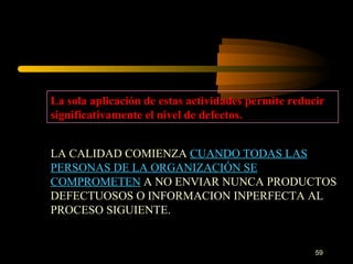 La sola aplicación de estas actividades permite reducir significativamente el nivel de defectos. LA CALIDAD COMIENZA  CUANDO TODAS LAS PERSONAS DE LA ORGANIZACIÓN SE COMPROMETEN  A NO ENVIAR NUNCA PRODUCTOS DEFECTUOSOS O INFORMACION INPERFECTA AL PROCESO SIGUIENTE. 