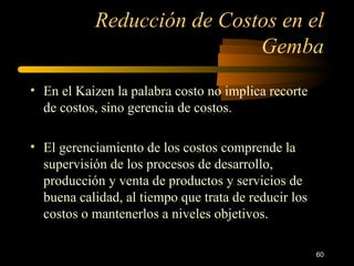 Reducción de Costos en el Gemba En el Kaizen la palabra costo no implica recorte de costos, sino gerencia de costos. El gerenciamiento de los costos comprende la supervisión de los procesos de desarrollo, producción y venta de productos y servicios de buena calidad, al tiempo que trata de reducir los costos o mantenerlos a niveles objetivos. 