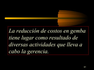 La reducción de costos en gemba tiene lugar como resultado de diversas actividades que lleva a cabo la gerencia. 