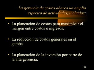 La gerencia de costos abarca un amplio espectro de actividades, incluidas: La planeación de costos para maximizar el margen entre costos e ingresos. La reducción de costos generales en el gemba. La planeación de la inversión por parte de la alta gerencia. 