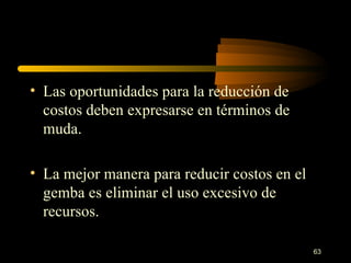 Las oportunidades para la reducción de costos deben expresarse en términos de muda. La mejor manera para reducir costos en el gemba es eliminar el uso excesivo de recursos. 