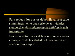 Para reducir los costos deben llevarse a cabo simultáneamente una serie de actividades,  siendo el  mejoramiento de la   calidad  la más importante . Las otras actividades deben ser consideradas como parte de la calidad del proceso en un sentido más amplio. 