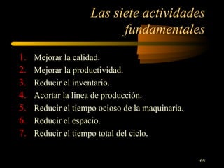 Las siete actividades fundamentales Mejorar la calidad. Mejorar la productividad. Reducir el inventario. Acortar la línea de producción. Reducir el tiempo ocioso de la maquinaria. Reducir el espacio. Reducir el tiempo total del ciclo. 