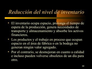 Reducción del nivel de inventario El inventario ocupa espacio, prolonga el tiempo de espera de la producción, genera necesidades de transporte y almacenamiento y absorbe los activos financieros. Los productos y el trabajo en proceso que ocupan espacio en el área de fábrica o en la bodega no generan ningún valor agregado. Por el contrario, se desmejoran en cuanto a calidad e incluso pueden volverse obsoletos de un día para otro. 