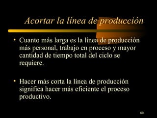 Acortar la línea de producción Cuanto más larga es la línea de producción más personal, trabajo en proceso y mayor cantidad de tiempo total del ciclo se requiere. Hacer más corta la línea de producción significa hacer más eficiente el proceso productivo. 