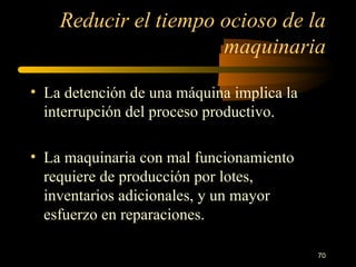 Reducir el tiempo ocioso de la maquinaria La detención de una máquina implica la interrupción del proceso productivo. La maquinaria con mal funcionamiento requiere de producción por lotes, inventarios adicionales, y un mayor esfuerzo en reparaciones. 