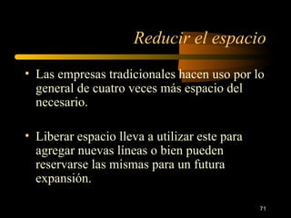 Reducir el espacio Las empresas tradicionales hacen uso por lo general de cuatro veces más espacio del necesario. Liberar espacio lleva a utilizar este para agregar nuevas líneas o bien pueden reservarse las mismas para un futura expansión. 