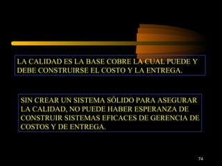 LA CALIDAD ES LA BASE COBRE LA CUAL PUEDE Y DEBE CONSTRUIRSE EL COSTO Y LA ENTREGA. SIN CREAR UN SISTEMA SÓLIDO PARA ASEGURAR LA CALIDAD, NO PUEDE HABER ESPERANZA DE CONSTRUIR SISTEMAS EFICACES DE GERENCIA DE COSTOS Y DE ENTREGA. 