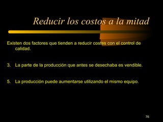 Reducir los costos a la mitad Existen dos factores que tienden a reducir costes con el control de calidad. La parte de la producción que antes se desechaba es vendible. La producción puede aumentarse utilizando el mismo equipo. 