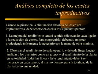 Análisis completo de los costes improductivos Cuando se piense en la eliminación absoluta de los costes improductivos, debe tenerse en cuenta los siguientes puntos: 1. La mejora del rendimiento tendrá sentido sólo cuando vaya ligado a la reducción de costes. Para conseguirlo, debemos empezar produciendo únicamente lo necesario con la mano de obra mínima. 2. Observar el rendimiento de cada operario y de cada línea. Luego analizar a los operarios como un grupo, y el rendimiento de la planta en su totalidad (todas las líneas). Este rendimiento deberá ser mejorado en cada paso y, al mismo tiempo, para la totalidad de la planta como una unidad. 