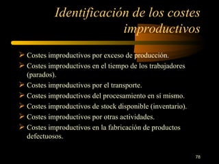Identificación de los costes improductivos Costes improductivos por exceso de producción. Costes improductivos en el tiempo de los trabajadores (parados). Costes improductivos por el transporte. Costes improductivos del procesamiento en sí mismo. Costes improductivos de stock disponible (inventario). Costes improductivos por otras actividades. Costes improductivos en la fabricación de productos defectuosos. 