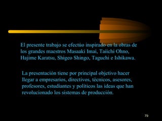 El presente trabajo se efectúo inspirado en la obras de los grandes maestros Masaaki Imai, Taiichi Ohno, Hajime Karatsu, Shigeo Shingo, Taguchi e Ishikawa. La presentación tiene por principal objetivo hacer llegar a empresarios, directivos, técnicos, asesores, profesores, estudiantes y políticos las ideas que han revolucionado los sistemas de producción. 