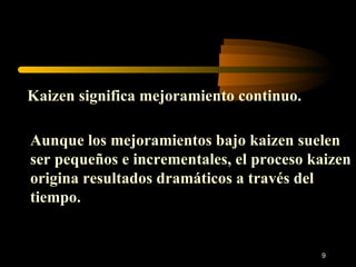 Kaizen significa mejoramiento continuo. Aunque los mejoramientos bajo kaizen suelen ser pequeños e incrementales, el proceso kaizen origina resultados dramáticos a través del tiempo. 