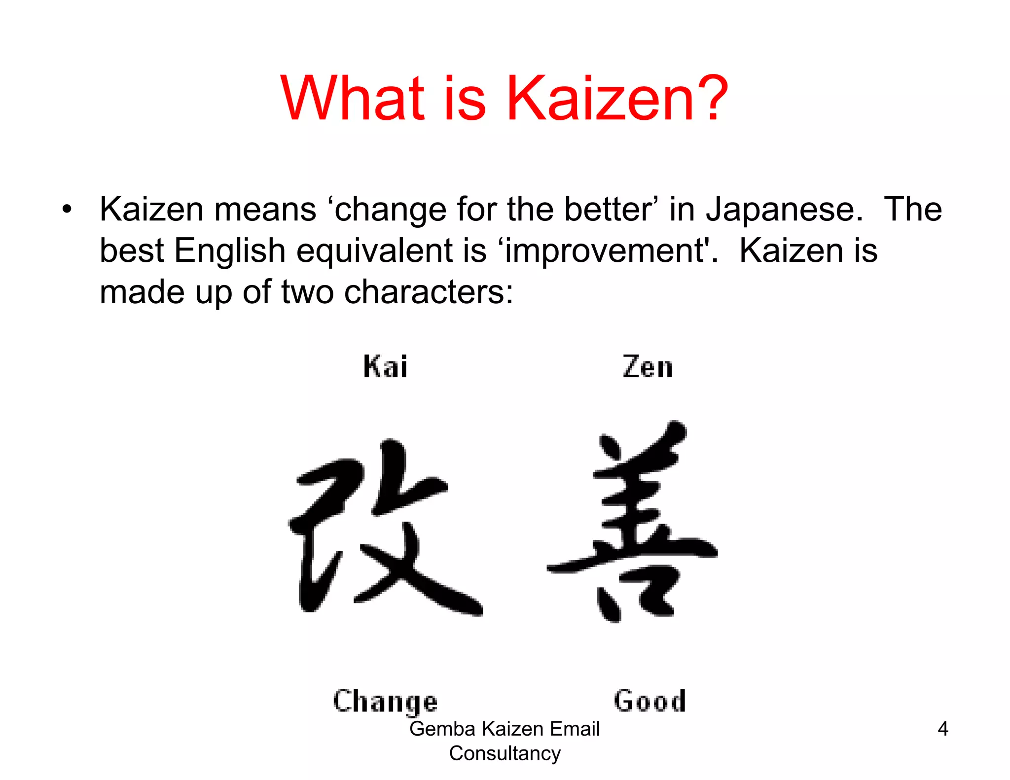 4What is Kaizen?Kaizen means ‘change for the better’ in Japanese.  The best English equivalent is ‘improvement'.  Kaizen is made up of two characters:  Gemba Kaizen Email Consultancy
