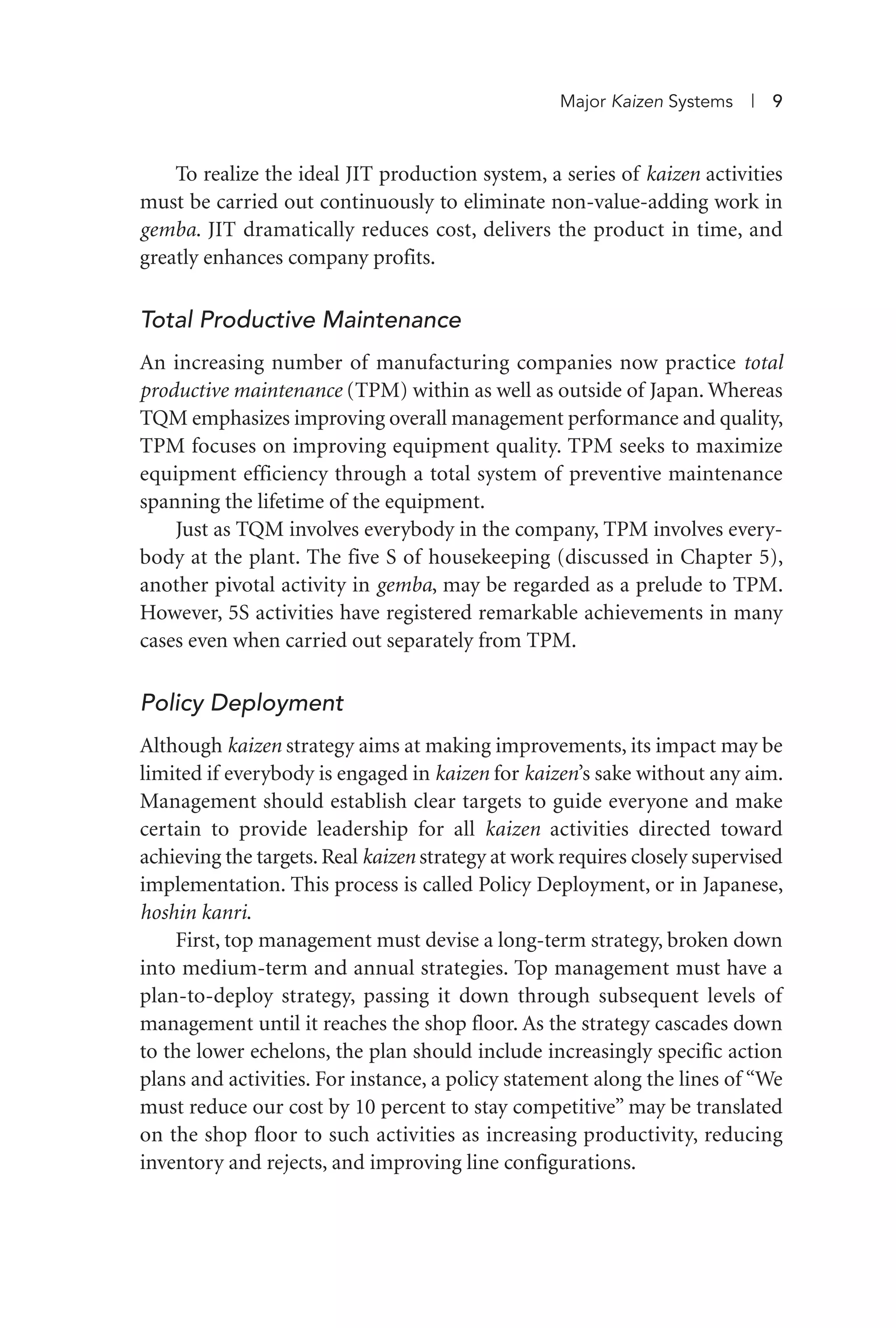 To realize the ideal JIT production system, a series of kaizen activities
must be carried out continuously to eliminate non-value-adding work in
gemba. JIT dramatically reduces cost, delivers the product in time, and
greatly enhances company profits.
Total Productive Maintenance
An increasing number of manufacturing companies now practice total
productive maintenance (TPM) within as well as outside of Japan. Whereas
TQM emphasizes improving overall management performance and quality,
TPM focuses on improving equipment quality. TPM seeks to maximize
equipment efficiency through a total system of preventive maintenance
spanning the lifetime of the equipment.
Just as TQM involves everybody in the company, TPM involves every-
body at the plant. The five S of housekeeping (discussed in Chapter 5),
another pivotal activity in gemba, may be regarded as a prelude to TPM.
However, 5S activities have registered remarkable achievements in many
cases even when carried out separately from TPM.
Policy Deployment
Although kaizen strategy aims at making improvements, its impact may be
limited if everybody is engaged in kaizen for kaizen’s sake without any aim.
Management should establish clear targets to guide everyone and make
certain to provide leadership for all kaizen activities directed toward
achieving the targets. Real kaizen strategy at work requires closely supervised
implementation. This process is called Policy Deployment, or in Japanese,
hoshin kanri.
First, top management must devise a long-term strategy, broken down
into medium-term and annual strategies. Top management must have a
plan-to-deploy strategy, passing it down through subsequent levels of
management until it reaches the shop floor. As the strategy cascades down
to the lower echelons, the plan should include increasingly specific action
plans and activities. For instance, a policy statement along the lines of “We
must reduce our cost by 10 percent to stay competitive” may be translated
on the shop floor to such activities as increasing productivity, reducing
inventory and rejects, and improving line configurations.
Major Kaizen Systems | 9
Imai 01_Layout 1 5/1/12 9:54 AM Page 9
 
