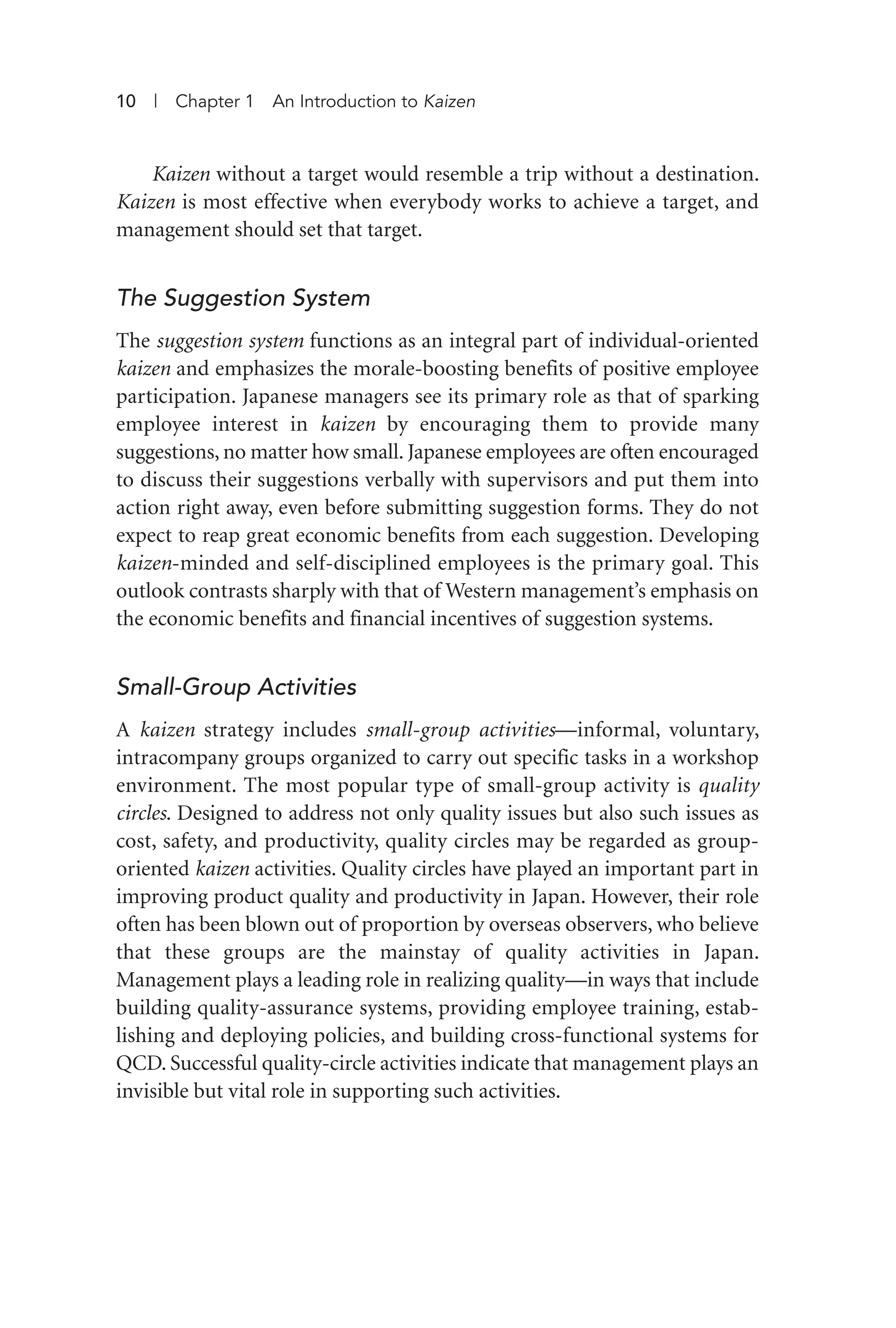 Kaizen without a target would resemble a trip without a destination.
Kaizen is most effective when everybody works to achieve a target, and
management should set that target.
The Suggestion System
The suggestion system functions as an integral part of individual-oriented
kaizen and emphasizes the morale-boosting benefits of positive employee
participation. Japanese managers see its primary role as that of sparking
employee interest in kaizen by encouraging them to provide many
suggestions, no matter how small. Japanese employees are often encouraged
to discuss their suggestions verbally with supervisors and put them into
action right away, even before submitting suggestion forms. They do not
expect to reap great economic benefits from each suggestion. Developing
kaizen-minded and self-disciplined employees is the primary goal. This
outlook contrasts sharply with that of Western management’s emphasis on
the economic benefits and financial incentives of suggestion systems.
Small-Group Activities
A kaizen strategy includes small-group activities—informal, voluntary,
intracompany groups organized to carry out specific tasks in a workshop
environment. The most popular type of small-group activity is quality
circles. Designed to address not only quality issues but also such issues as
cost, safety, and productivity, quality circles may be regarded as group-
oriented kaizen activities. Quality circles have played an important part in
improving product quality and productivity in Japan. However, their role
often has been blown out of proportion by overseas observers, who believe
that these groups are the mainstay of quality activities in Japan.
Management plays a leading role in realizing quality—in ways that include
building quality-assurance systems, providing employee training, estab-
lishing and deploying policies, and building cross-functional systems for
QCD. Successful quality-circle activities indicate that management plays an
invisible but vital role in supporting such activities.
10 | Chapter 1 An Introduction to Kaizen
Imai 01_Layout 1 5/1/12 9:54 AM Page 10
 