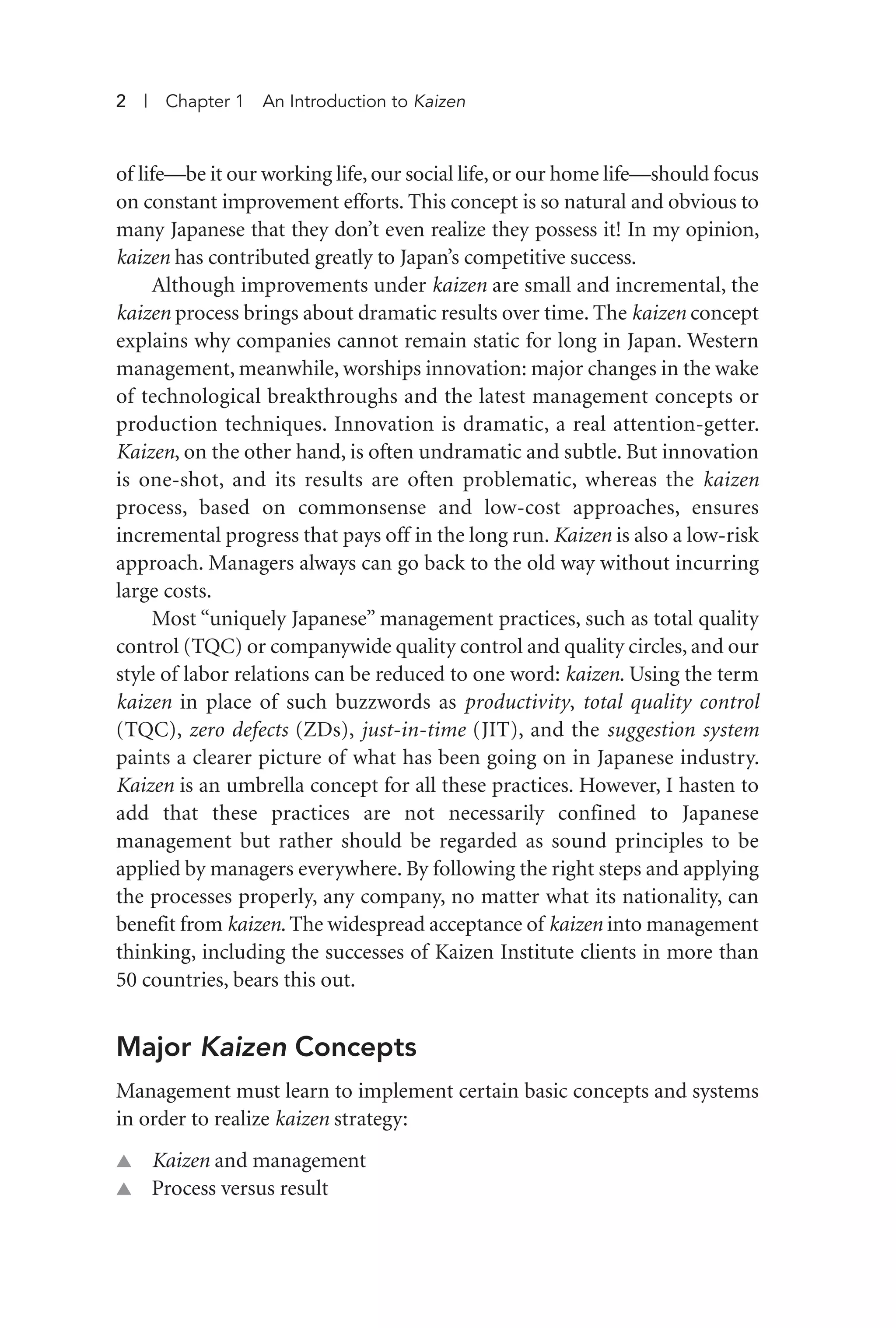 2 | Chapter 1 An Introduction to Kaizen
of life—be it our working life, our social life, or our home life—should focus
on constant improvement efforts. This concept is so natural and obvious to
many Japanese that they don’t even realize they possess it! In my opinion,
kaizen has contributed greatly to Japan’s competitive success.
Although improvements under kaizen are small and incremental, the
kaizen process brings about dramatic results over time. The kaizen concept
explains why companies cannot remain static for long in Japan. Western
management, meanwhile, worships innovation: major changes in the wake
of technological breakthroughs and the latest management concepts or
production techniques. Innovation is dramatic, a real attention-getter.
Kaizen, on the other hand, is often undramatic and subtle. But innovation
is one-shot, and its results are often problematic, whereas the kaizen
process, based on commonsense and low-cost approaches, ensures
incremental progress that pays off in the long run. Kaizen is also a low-risk
approach. Managers always can go back to the old way without incurring
large costs.
Most “uniquely Japanese” management practices, such as total quality
control (TQC) or companywide quality control and quality circles, and our
style of labor relations can be reduced to one word: kaizen. Using the term
kaizen in place of such buzzwords as productivity, total quality control
(TQC), zero defects (ZDs), just-in-time (JIT), and the suggestion system
paints a clearer picture of what has been going on in Japanese industry.
Kaizen is an umbrella concept for all these practices. However, I hasten to
add that these practices are not necessarily confined to Japanese
management but rather should be regarded as sound principles to be
applied by managers everywhere. By following the right steps and applying
the processes properly, any company, no matter what its nationality, can
benefit from kaizen. The widespread acceptance of kaizen into management
thinking, including the successes of Kaizen Institute clients in more than
50 countries, bears this out.
Major Kaizen Concepts
Management must learn to implement certain basic concepts and systems
in order to realize kaizen strategy:
▲ Kaizen and management
▲ Process versus result
Imai 01_Layout 1 5/1/12 9:54 AM Page 2
 