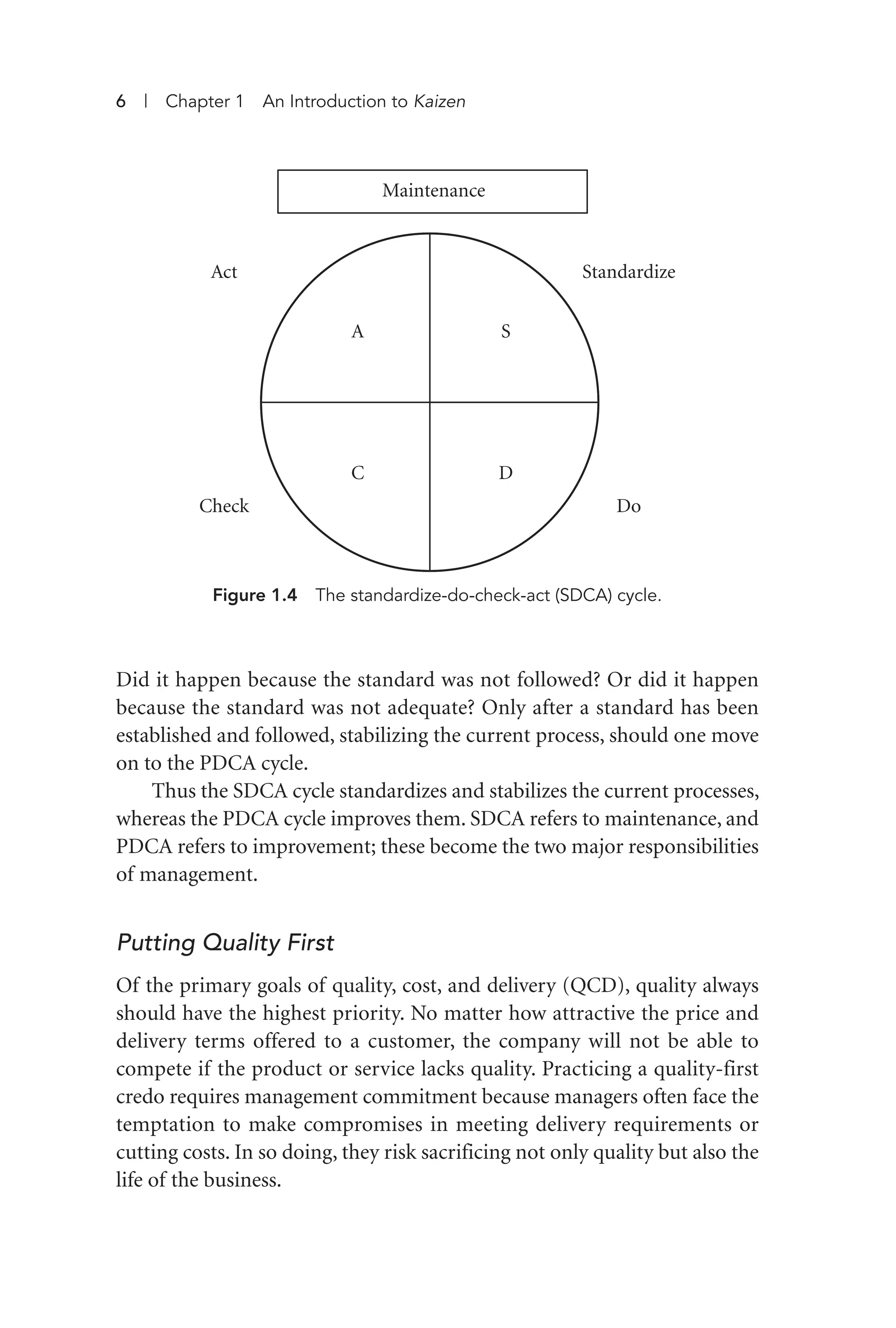Did it happen because the standard was not followed? Or did it happen
because the standard was not adequate? Only after a standard has been
established and followed, stabilizing the current process, should one move
on to the PDCA cycle.
Thus the SDCA cycle standardizes and stabilizes the current processes,
whereas the PDCA cycle improves them. SDCA refers to maintenance, and
PDCA refers to improvement; these become the two major responsibilities
of management.
Putting Quality First
Of the primary goals of quality, cost, and delivery (QCD), quality always
should have the highest priority. No matter how attractive the price and
delivery terms offered to a customer, the company will not be able to
compete if the product or service lacks quality. Practicing a quality-first
credo requires management commitment because managers often face the
temptation to make compromises in meeting delivery requirements or
cutting costs. In so doing, they risk sacrificing not only quality but also the
life of the business.
6 | Chapter 1 An Introduction to Kaizen
Figure 1.4 The standardize-do-check-act (SDCA) cycle.
Maintenance
A S
C D
Standardize
Do
Act
Check
Imai 01_Layout 1 5/1/12 9:54 AM Page 6
 