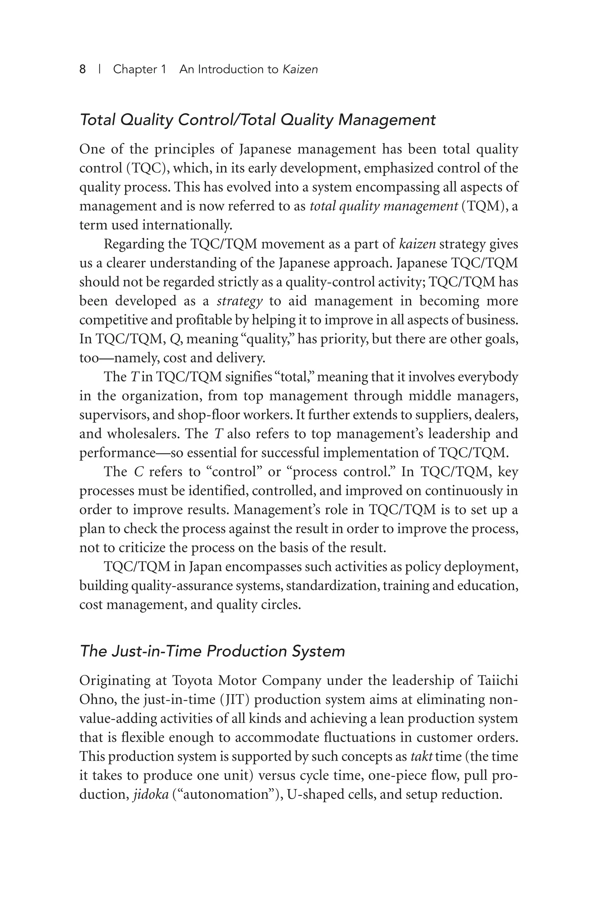 Total Quality Control/Total Quality Management
One of the principles of Japanese management has been total quality
control (TQC), which, in its early development, emphasized control of the
quality process. This has evolved into a system encompassing all aspects of
management and is now referred to as total quality management (TQM), a
term used internationally.
Regarding the TQC/TQM movement as a part of kaizen strategy gives
us a clearer understanding of the Japanese approach. Japanese TQC/TQM
should not be regarded strictly as a quality-control activity; TQC/TQM has
been developed as a strategy to aid management in becoming more
competitive and profitable by helping it to improve in all aspects of business.
In TQC/TQM, Q, meaning “quality,” has priority, but there are other goals,
too—namely, cost and delivery.
The T in TQC/TQM signifies“total,”meaning that it involves everybody
in the organization, from top management through middle managers,
supervisors, and shop-floor workers. It further extends to suppliers, dealers,
and wholesalers. The T also refers to top management’s leadership and
performance—so essential for successful implementation of TQC/TQM.
The C refers to “control” or “process control.” In TQC/TQM, key
processes must be identified, controlled, and improved on continuously in
order to improve results. Management’s role in TQC/TQM is to set up a
plan to check the process against the result in order to improve the process,
not to criticize the process on the basis of the result.
TQC/TQM in Japan encompasses such activities as policy deployment,
building quality-assurance systems, standardization, training and education,
cost management, and quality circles.
The Just-in-Time Production System
Originating at Toyota Motor Company under the leadership of Taiichi
Ohno, the just-in-time (JIT) production system aims at eliminating non-
value-adding activities of all kinds and achieving a lean production system
that is flexible enough to accommodate fluctuations in customer orders.
This production system is supported by such concepts as takt time (the time
it takes to produce one unit) versus cycle time, one-piece flow, pull pro-
duction, jidoka (“autonomation”), U-shaped cells, and setup reduction.
8 | Chapter 1 An Introduction to Kaizen
Imai 01_Layout 1 5/1/12 9:54 AM Page 8
 