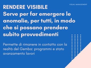 RENDERE VISIBILE
Serve per far emergere le
anomalie, per tutti, in modo
che si possano prendere
subito provvedimenti
VISUAL MANAGEMENT
Permette di rimanere in contatto con la
realtà del Gemba: programmi e stato
avanzamento lavori
 